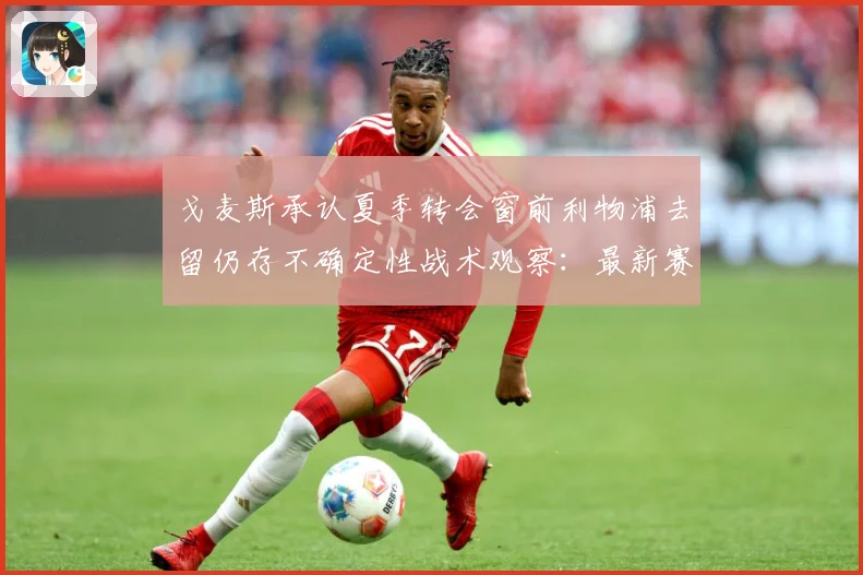 戈麦斯承认夏季转会窗前利物浦去留仍存不确定性战术观察：最新赛事动态与深度分析