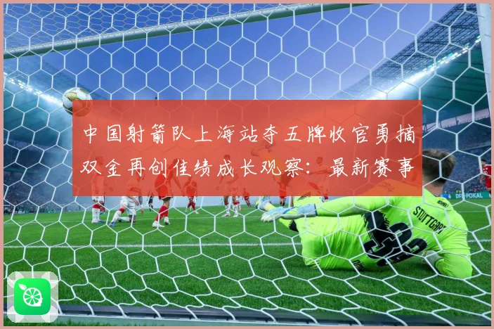 中国射箭队上海站夺五牌收官勇摘双金再创佳绩成长观察：最新赛事动态与深度分析