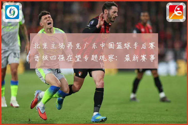 北京主场再克广东中国篮球季后赛晋级四强在望专题观察：最新赛事动态与深度分析