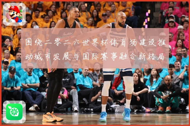 围绕二零二六世界杯体育场建设推动城市发展与国际赛事融合新格局赛事前瞻：最新赛事动态与深度分析