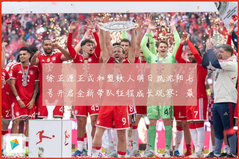 徐正源正式加盟铁人明日抵沈阳七号开启全新带队征程成长观察：最新赛事动态与深度分析