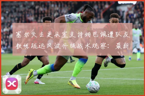 塞尔失去更衣室支持姆巴佩遭队友教练疏远风波升级战术观察：最新赛事动态与深度分析