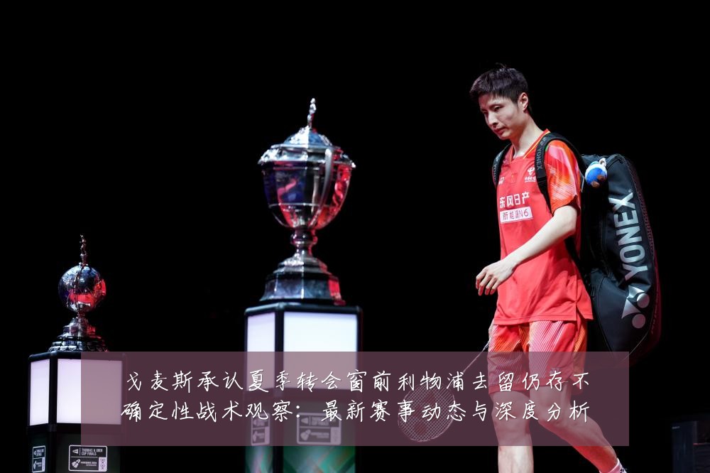 戈麦斯承认夏季转会窗前利物浦去留仍存不确定性战术观察:最新赛事动态与深度分析