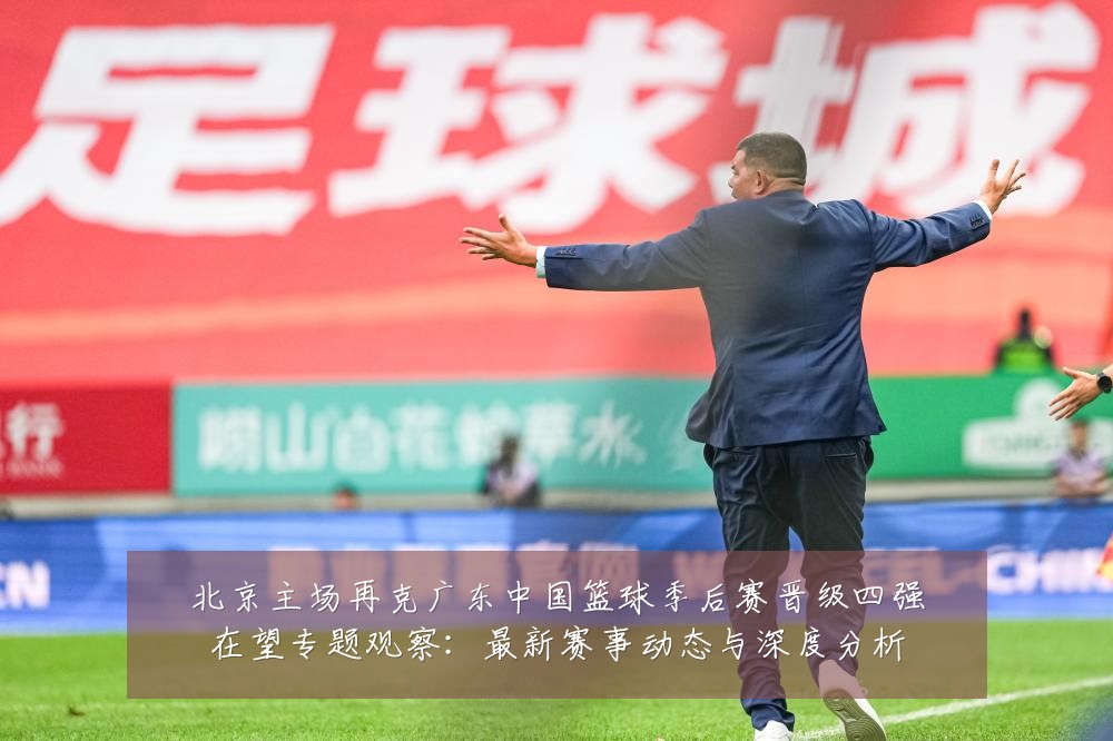 北京主场再克广东中国篮球季后赛晋级四强在望专题观察:最新赛事动态与深度分析